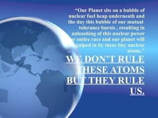“ Our Planet sits on a bubble of nuclear fuel heap underneath and the day this bubble of our mutual  tolerance bursts , resulting in unleashing of this nuclear power ,our entire race and our planet will be gulped in by these tiny nuclear atoms.” WE DON’T RULE THESE ATOMS BUT THEY RULE US. 