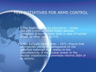 FEW INITIATIVES FOR ARMS CONTROL 1. The Positive Security Assurance: - Under Res.255 (1968) in UNGA treaty assured protection of Non-nuclear state in case of nuclear attack by other state by P-5. 2. The Zangger Committee: - 1971, Ensure that an importer places the safeguards on the specified materials that relates to the manufacturing of the nuclear power or the nuclear installations. Committee informs IAEA of its actions. 