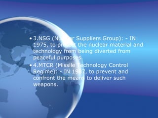 3. NSG (Nuclear Suppliers Group): - IN 1975, to protect the nuclear material and technology from being diverted from peaceful purposes. 4. MTCR (Missile Technology Control Regime): - IN 1987, to prevent and confront the means to deliver such weapons. 
