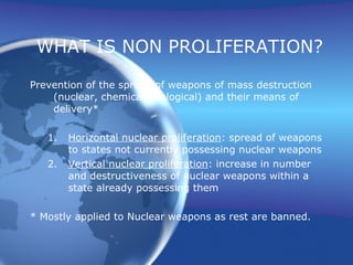 WHAT IS NON PROLIFERATION? Prevention of the spread of weapons of mass destruction (nuclear, chemical, biological) and their means of delivery* Horizontal nuclear proliferation : spread of weapons to states not currently possessing nuclear weapons Vertical nuclear proliferation : increase in number and destructiveness of nuclear weapons within a state already possessing them * Mostly applied to Nuclear weapons as rest are banned. 