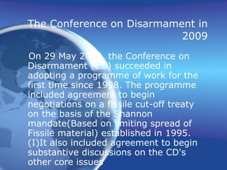 The Conference on Disarmament in 2009 On 29 May 2009, the Conference on Disarmament (CD) succeeded in adopting a programme of work for the first time since 1998. The programme included agreement to begin negotiations on a fissile cut-off treaty on the basis of the Shannon mandate(Based on limiting spread of Fissile material) established in 1995.(I)It also included agreement to begin substantive discussions on the CD's other core issues 