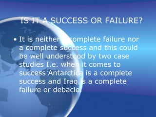 IS IT A SUCCESS OR FAILURE? It is neither a complete failure nor a complete success and this could be well understood by two case studies I.e. when it comes to success Antarctica is a complete success and Iraq is a complete failure or debacle. 