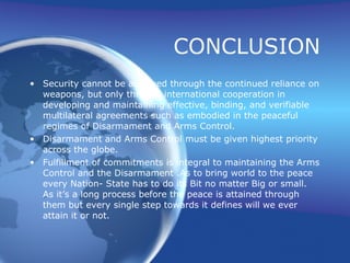 CONCLUSION Security cannot be achieved through the continued reliance on weapons, but only through international cooperation in developing and maintaining effective, binding, and verifiable multilateral agreements such as embodied in the peaceful regimes of Disarmament and Arms Control. Disarmament and Arms Control must be given highest priority across the globe. Fulfillment of commitments is integral to maintaining the Arms Control and the Disarmament .As to bring world to the peace every Nation- State has to do its Bit no matter Big or small. As it’s a long process before the peace is attained through them but every single step towards it defines will we ever attain it or not.  