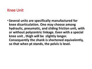 Knee Unit
•Several units are specifically manufactured for
knee disarticulation. One may choose among
hydraulic, pneumatic, and sliding friction unit, with
or without polycentric linkage. Even with a special
knee unit , thigh will be slightly longer.
Consequently the shank is shortened equivalently,
so that when pt stands, the pelvis is level.
 