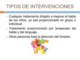 TIPOS DE INTERVENCIONES
   Cualquier tratamiento dirigido a mejorar el habla
    de los niños, ya sea proporcionado en grupo o
    individual
   Tratamiento proporcionado por terapeutas del
    habla y del lenguaje.
   Otras personas bajo la dirección del foniatra.
 