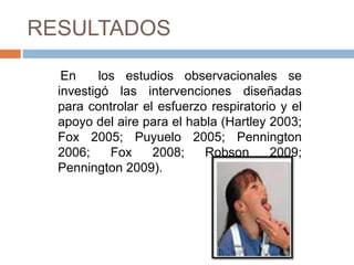RESULTADOS

   En     los estudios observacionales se
  investigó las intervenciones diseñadas
  para controlar el esfuerzo respiratorio y el
  apoyo del aire para el habla (Hartley 2003;
  Fox 2005; Puyuelo 2005; Pennington
  2006;     Fox    2008;    Robson      2009;
  Pennington 2009).
 