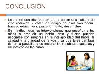 CONCLUSIÓN

   Los niños con disartria temprana tienen una calidad de
    vida reducida y están en riesgo de exclusión social,
    fracaso educativo y, posteriormente, desempleo.
   Se indico que las intervenciones que enseñan a los
    niños a producir un habla lenta y fuerte pueden
    asociarse con mejoras en la inteligibilidad del habla, la
    calidad y la claridad de la voz , ya que tales cambios
    tienen la posibilidad de mejorar los resultados sociales y
    educativos de los niños.
 