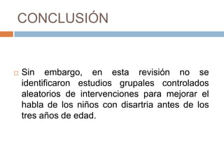 CONCLUSIÓN


   Sin embargo, en esta revisión no se
    identificaron estudios grupales controlados
    aleatorios de intervenciones para mejorar el
    habla de los niños con disartria antes de los
    tres años de edad.
 