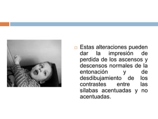    Estas alteraciones pueden
    dar la impresión de
    perdida de los ascensos y
    descensos normales de la
    entonación       y      de
    desdibujamiento de los
    contrastes     entre   las
    sílabas acentuadas y no
    acentuadas.
 