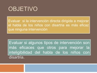 OBJETIVO
Evaluar si la intervención directa dirigida a mejorar
el habla de los niños con disartria es más eficaz
que ninguna intervención


Evaluar si algunos tipos de intervención son
más eficaces que otros para mejorar la
inteligibilidad del habla de los niños con
disartria.
 