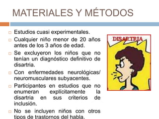 MATERIALES Y MÉTODOS
   Estudios cuasi experimentales.
   Cualquier niño menor de 20 años
    antes de los 3 años de edad.
   Se excluyeron los niños que no
    tenían un diagnóstico definitivo de
    disartria.
   Con enfermedades neurológicas/
    neuromusculares subyacentes.
   Participantes en estudios que no
    enumeran        explícitamente    la
    disartria en sus criterios de
    inclusión.
   No se incluyen niños con otros
    tipos de trastornos del habla.
 