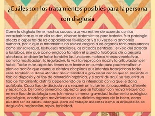 ¿Cuáles son los tratamientos posibles parala persona
con disglosia
Como la disglosia tiene muchas causas, a su vez existen de acuerdo con las
características que en ella se dan, diversos tratamientos para tratarla. Esta patología
afecta a aspectos de las capacidades fisiológicas y a su vez de la anatomía
humana, por lo que el tratamiento no sólo irá dirigido a los órganos fono articulatorios
como son la lengua, los huesos maxiliares, las arcadas dentarias , el velo del paladar
o los labios, sino que como engloba también el aspecto fisiológico de la persona
afectada, se deberán tratar también las funciones motoras y neurovegetativas,
como la masticación, la regulación, la voz, la respiración nasal y la articulación del
habla. Todos estos aspectos tienen que tenerse en cuenta para poder realizar un
plan de acción que abarque distintas disciplinas que intenten trabajar con todos
ellos. También se debe atender a la intensidad o gravedad con la que se presente el
tipo de disglosia y al tipo de alteración orgánica, y a partir de aquí, se requerirá un
tipo de tratamiento distinto dependiendo de la intensidad con la que se da la
patología. Cada tipo de disglosia va a requerir un tratamiento logopédico diferente
y especifico. De forma general los aspectos que se trabajan con mayor frecuencia
en este tipo de patología son: (de mayor a menor gravedad, tratamiento quirúrgico,
psicológico, ortodóngico movimientos de los distintos órganos de la boca, como
pueden ser los labios, la lengua, para así trabajar aspectos como la articulación, la
deglución, respiración, soplo, tonicidad.
 