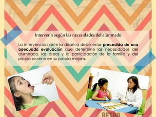 Intervenir según las necesidades del alumnado
La intervención ante la disartria debe estar precedida de una
adecuada evaluación que determine las necesidades del
alumnado, las áreas y la participación de la familia y del
propio alumno en su propia mejora.
 