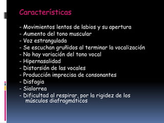Características
- Movimientos lentos de labios y su apertura
- Aumento del tono muscular
- Voz estrangulada
- Se escuchan gruñidos al terminar la vocalización
- No hay variación del tono vocal
- Hipernasalidad
- Distorsión de las vocales
- Producción imprecisa de consonantes
- Disfagia
- Sialorrea
- Dificultad al respirar, por la rigidez de los
músculos diafragmáticos

 