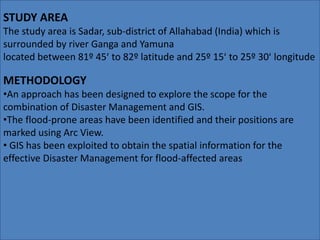 STUDY AREA 
The study area is Sadar, sub-district of Allahabad (India) which is 
surrounded by river Ganga and Yamuna 
located between 81º 45ʹ to 82º latitude and 25º 15ʹ to 25º 30ʹ longitude 
METHODOLOGY 
•An approach has been designed to explore the scope for the 
combination of Disaster Management and GIS. 
•The flood-prone areas have been identified and their positions are 
marked using Arc View. 
• GIS has been exploited to obtain the spatial information for the 
effective Disaster Management for flood-affected areas 
 