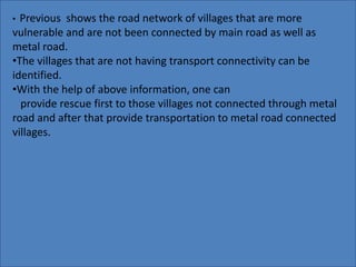 • Previous shows the road network of villages that are more 
vulnerable and are not been connected by main road as well as 
metal road. 
•The villages that are not having transport connectivity can be 
identified. 
•With the help of above information, one can 
provide rescue first to those villages not connected through metal 
road and after that provide transportation to metal road connected 
villages. 
 