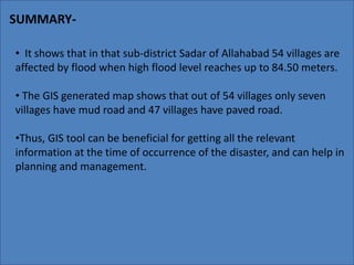 SUMMARY- 
• It shows that in that sub-district Sadar of Allahabad 54 villages are 
affected by flood when high flood level reaches up to 84.50 meters. 
• The GIS generated map shows that out of 54 villages only seven 
villages have mud road and 47 villages have paved road. 
•Thus, GIS tool can be beneficial for getting all the relevant 
information at the time of occurrence of the disaster, and can help in 
planning and management. 
 