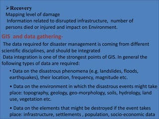 Recovery 
Mapping level of damage 
Information related to disrupted infrastructure, number of 
persons died or injured and impact on Environment. 
GIS and data gathering- 
The data required for disaster management is coming from different 
scientific disciplines, and should be integrated 
Data integration is one of the strongest points of GIS. In general the 
following types of data are required: 
• Data on the disastrous phenomena (e.g. landslides, floods, 
earthquakes), their location, frequency, magnitude etc. 
• Data on the environment in which the disastrous events might take 
place: topography, geology, geo-morphology, soils, hydrology, land 
use, vegetation etc. 
• Data on the elements that might be destroyed if the event takes 
place: infrastructure, settlements , population, socio-economic data 
 