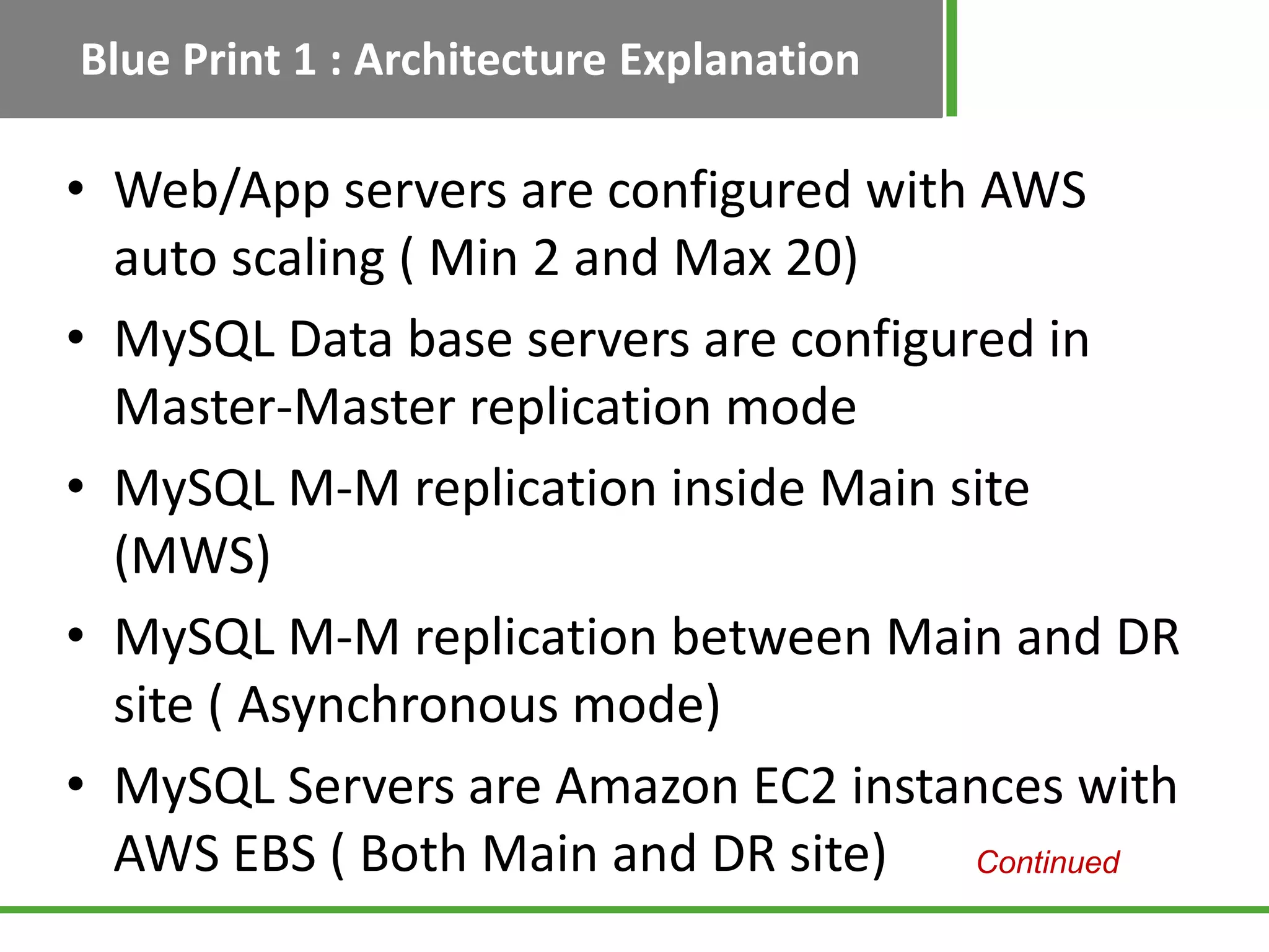 Blue Print 1 : Architecture Explanation

• Web/App servers are configured with AWS
  auto scaling ( Min 2 and Max 20)
• MySQL Data base servers are configured in
  Master-Master replication mode
• MySQL M-M replication inside Main site
  (MWS)
• MySQL M-M replication between Main and DR
  site ( Asynchronous mode)
• MySQL Servers are Amazon EC2 instances with
  AWS EBS ( Both Main and DR site)    Continued
 