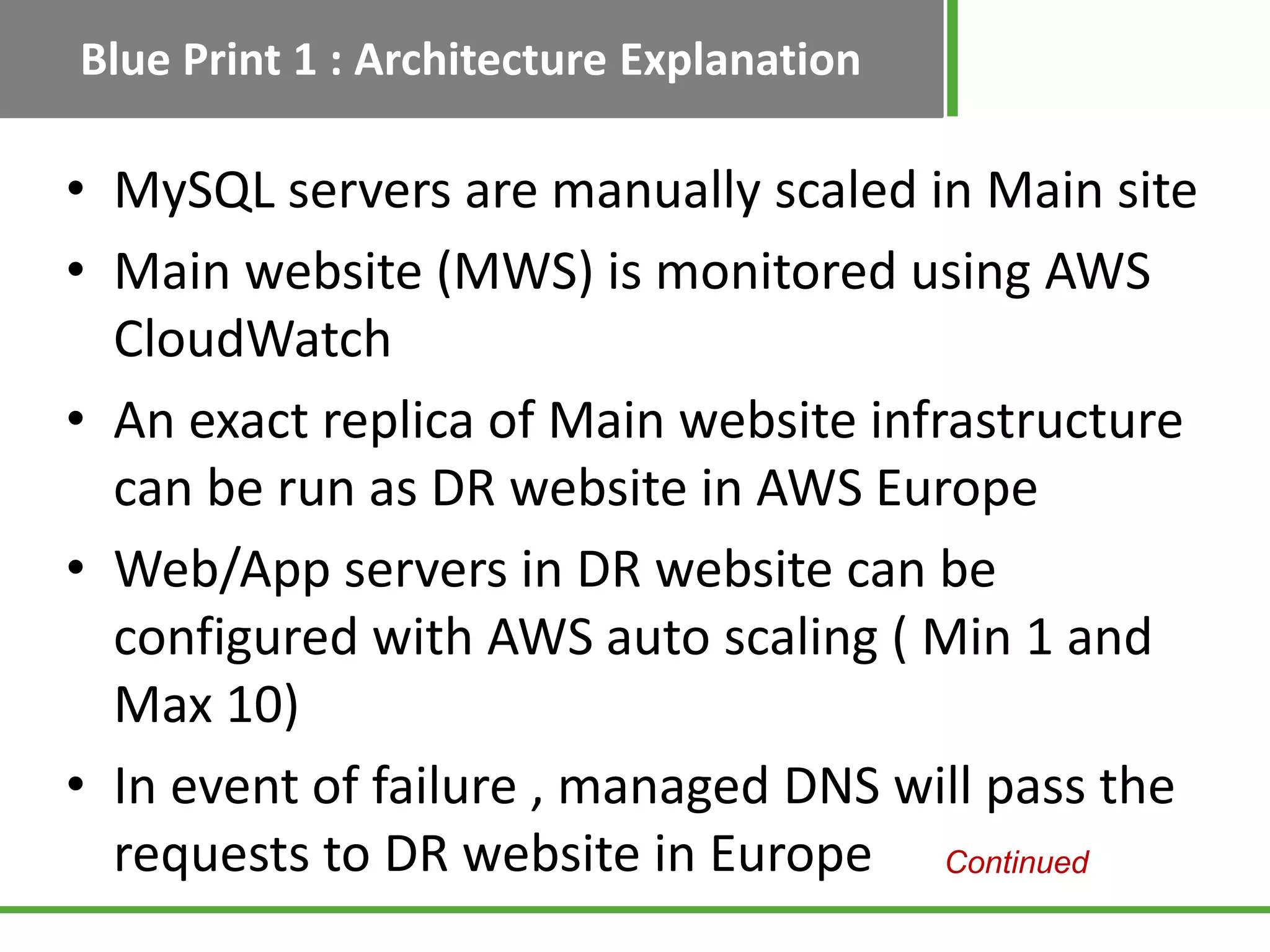 Blue Print 1 : Architecture Explanation

• MySQL servers are manually scaled in Main site
• Main website (MWS) is monitored using AWS
  CloudWatch
• An exact replica of Main website infrastructure
  can be run as DR website in AWS Europe
• Web/App servers in DR website can be
  configured with AWS auto scaling ( Min 1 and
  Max 10)
• In event of failure , managed DNS will pass the
  requests to DR website in Europe Continued
 