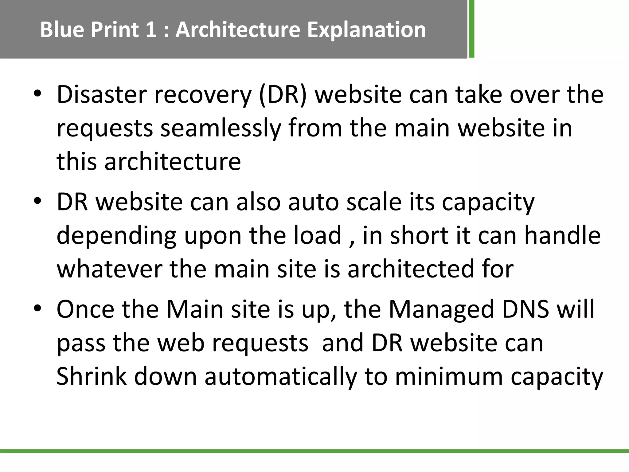 Blue Print 1 : Architecture Explanation

• Disaster recovery (DR) website can take over the
  requests seamlessly from the main website in
  this architecture
• DR website can also auto scale its capacity
  depending upon the load , in short it can handle
  whatever the main site is architected for
• Once the Main site is up, the Managed DNS will
  pass the web requests and DR website can
  Shrink down automatically to minimum capacity
 