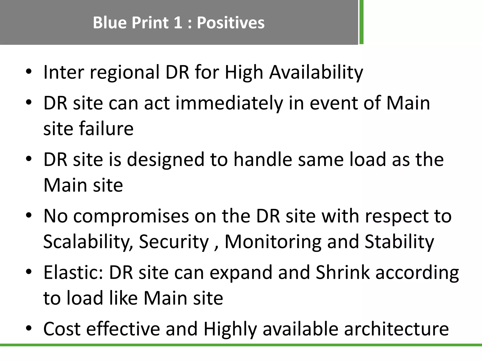 Blue Print 1 : Positives

• Inter regional DR for High Availability
• DR site can act immediately in event of Main
  site failure
• DR site is designed to handle same load as the
  Main site
• No compromises on the DR site with respect to
  Scalability, Security , Monitoring and Stability
• Elastic: DR site can expand and Shrink according
  to load like Main site
• Cost effective and Highly available architecture
 