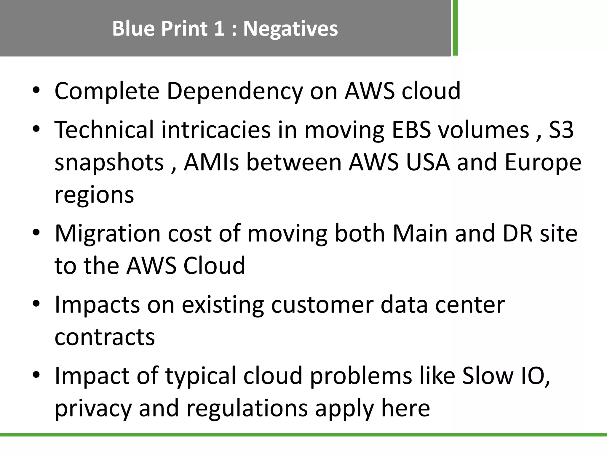 Blue Print 1 : Negatives

• Complete Dependency on AWS cloud
• Technical intricacies in moving EBS volumes , S3
  snapshots , AMIs between AWS USA and Europe
  regions
• Migration cost of moving both Main and DR site
  to the AWS Cloud
• Impacts on existing customer data center
  contracts
• Impact of typical cloud problems like Slow IO,
  privacy and regulations apply here
 