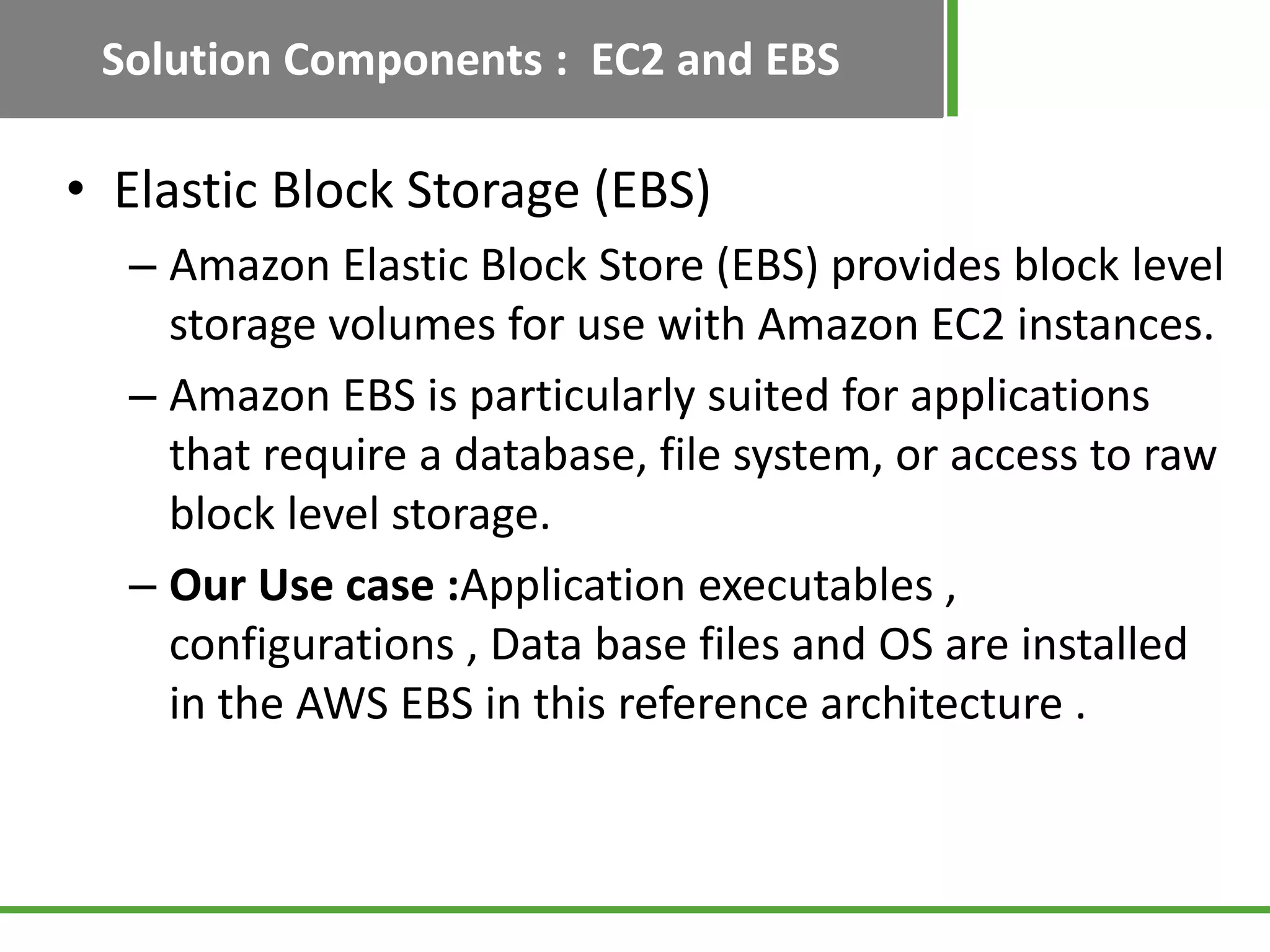 Solution Components : EC2 and EBS

• Elastic Block Storage (EBS)
  – Amazon Elastic Block Store (EBS) provides block level
    storage volumes for use with Amazon EC2 instances.
  – Amazon EBS is particularly suited for applications
    that require a database, file system, or access to raw
    block level storage.
  – Our Use case :Application executables ,
    configurations , Data base files and OS are installed
    in the AWS EBS in this reference architecture .
 