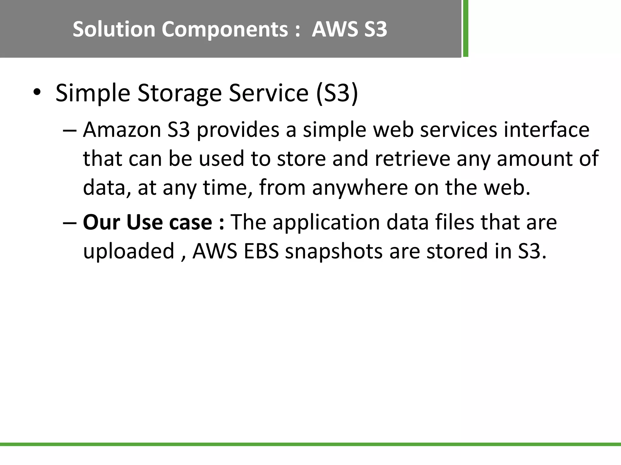 Solution Components : AWS S3

• Simple Storage Service (S3)
  – Amazon S3 provides a simple web services interface
    that can be used to store and retrieve any amount of
    data, at any time, from anywhere on the web.
  – Our Use case : The application data files that are
    uploaded , AWS EBS snapshots are stored in S3.
 