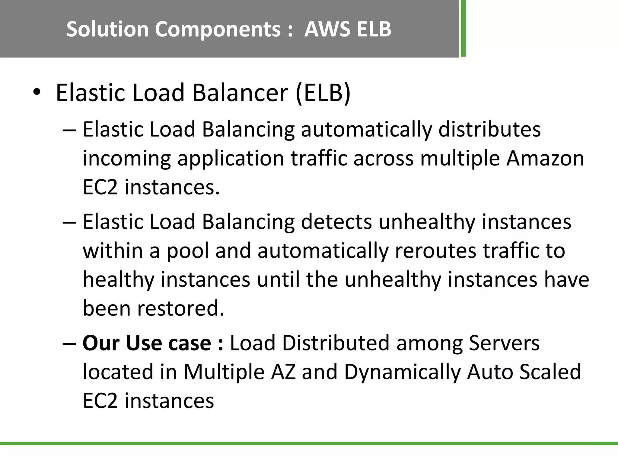 Solution Components : AWS ELB

• Elastic Load Balancer (ELB)
  – Elastic Load Balancing automatically distributes
    incoming application traffic across multiple Amazon
    EC2 instances.
  – Elastic Load Balancing detects unhealthy instances
    within a pool and automatically reroutes traffic to
    healthy instances until the unhealthy instances have
    been restored.
  – Our Use case : Load Distributed among Servers
    located in Multiple AZ and Dynamically Auto Scaled
    EC2 instances
 
