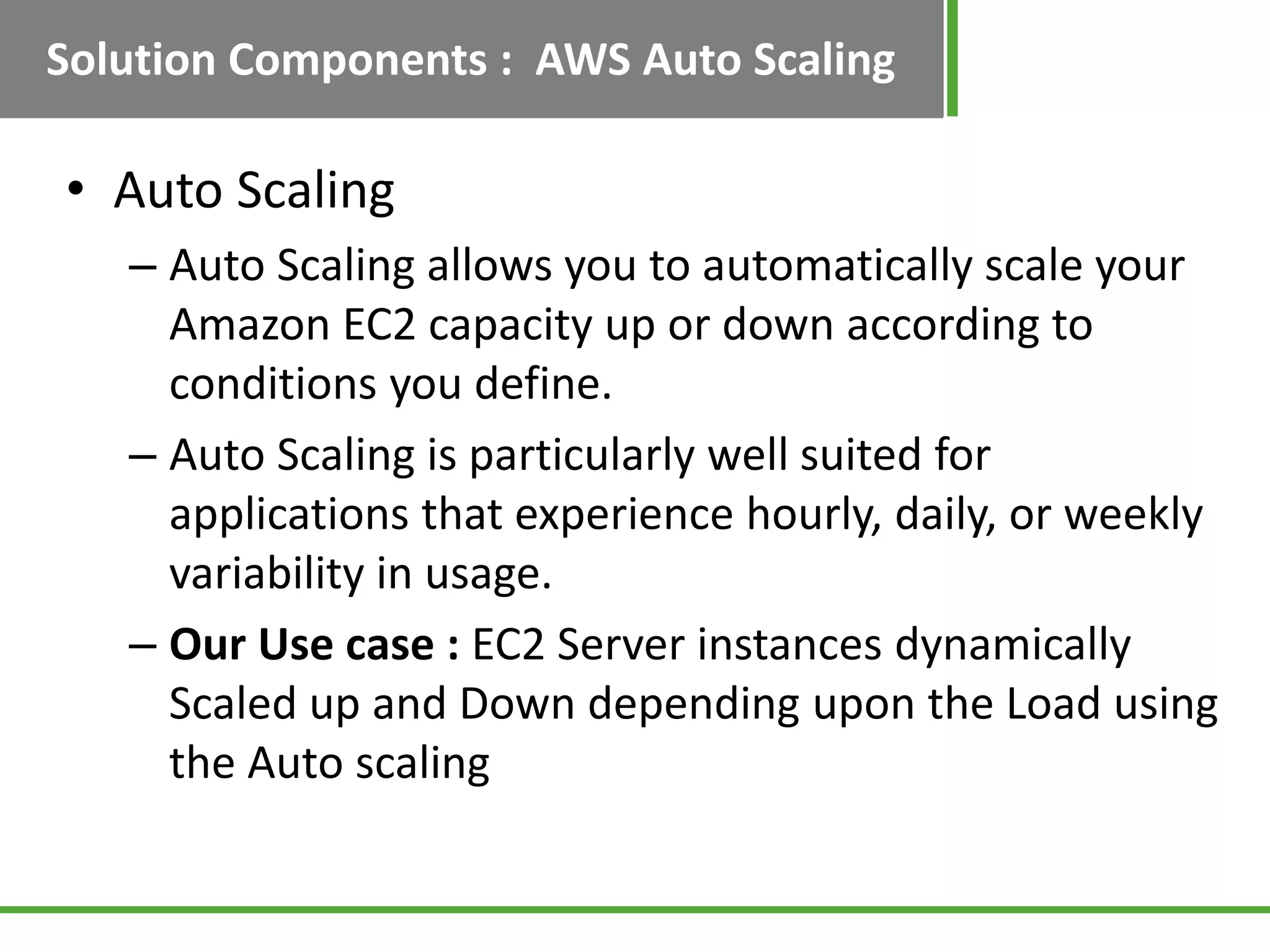 Solution Components : AWS Auto Scaling

• Auto Scaling
   – Auto Scaling allows you to automatically scale your
     Amazon EC2 capacity up or down according to
     conditions you define.
   – Auto Scaling is particularly well suited for
     applications that experience hourly, daily, or weekly
     variability in usage.
   – Our Use case : EC2 Server instances dynamically
     Scaled up and Down depending upon the Load using
     the Auto scaling
 