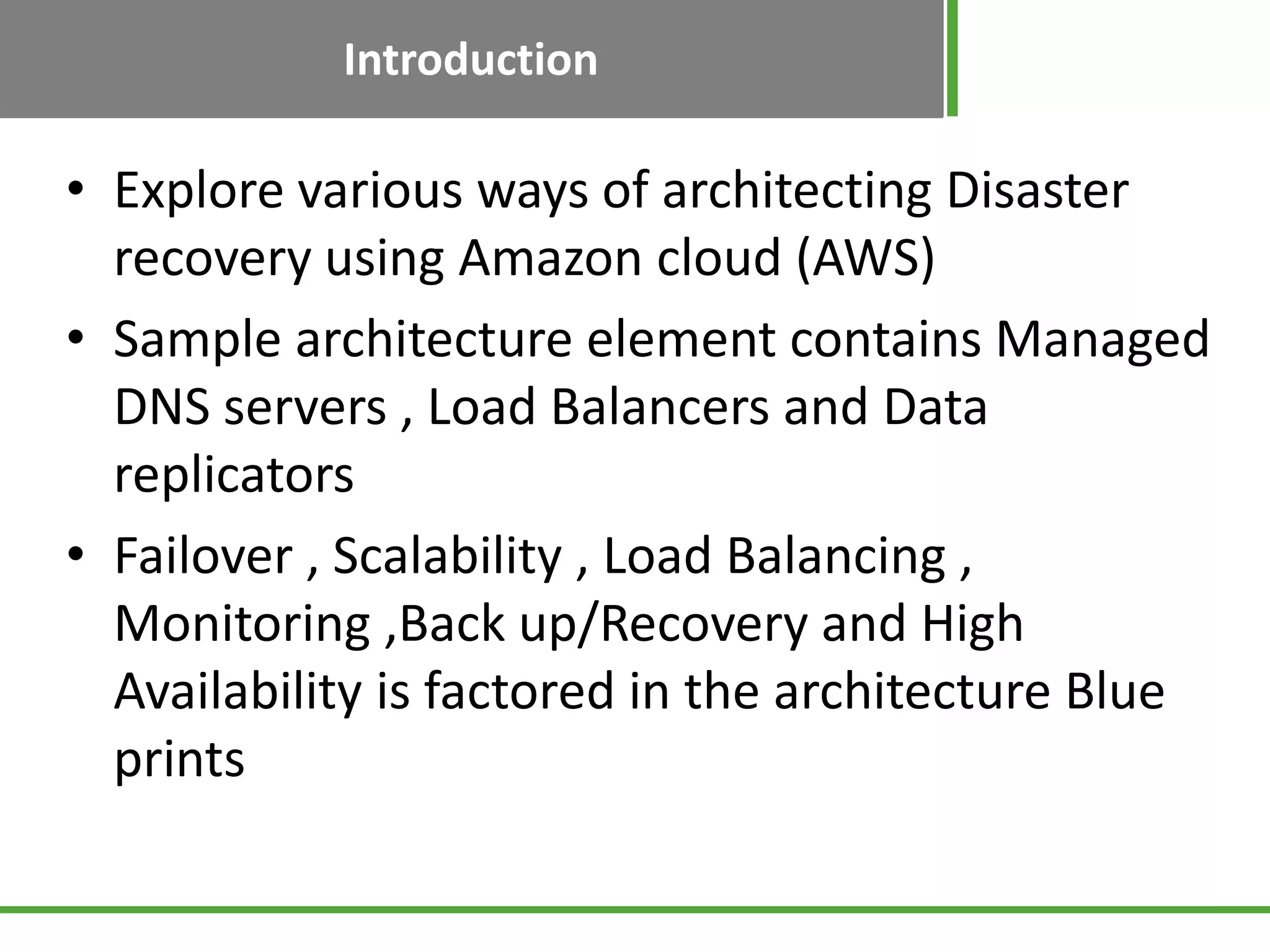 Introduction

• Explore various ways of architecting Disaster
  recovery using Amazon cloud (AWS)
• Sample architecture element contains Managed
  DNS servers , Load Balancers and Data
  replicators
• Failover , Scalability , Load Balancing ,
  Monitoring ,Back up/Recovery and High
  Availability is factored in the architecture Blue
  prints
 