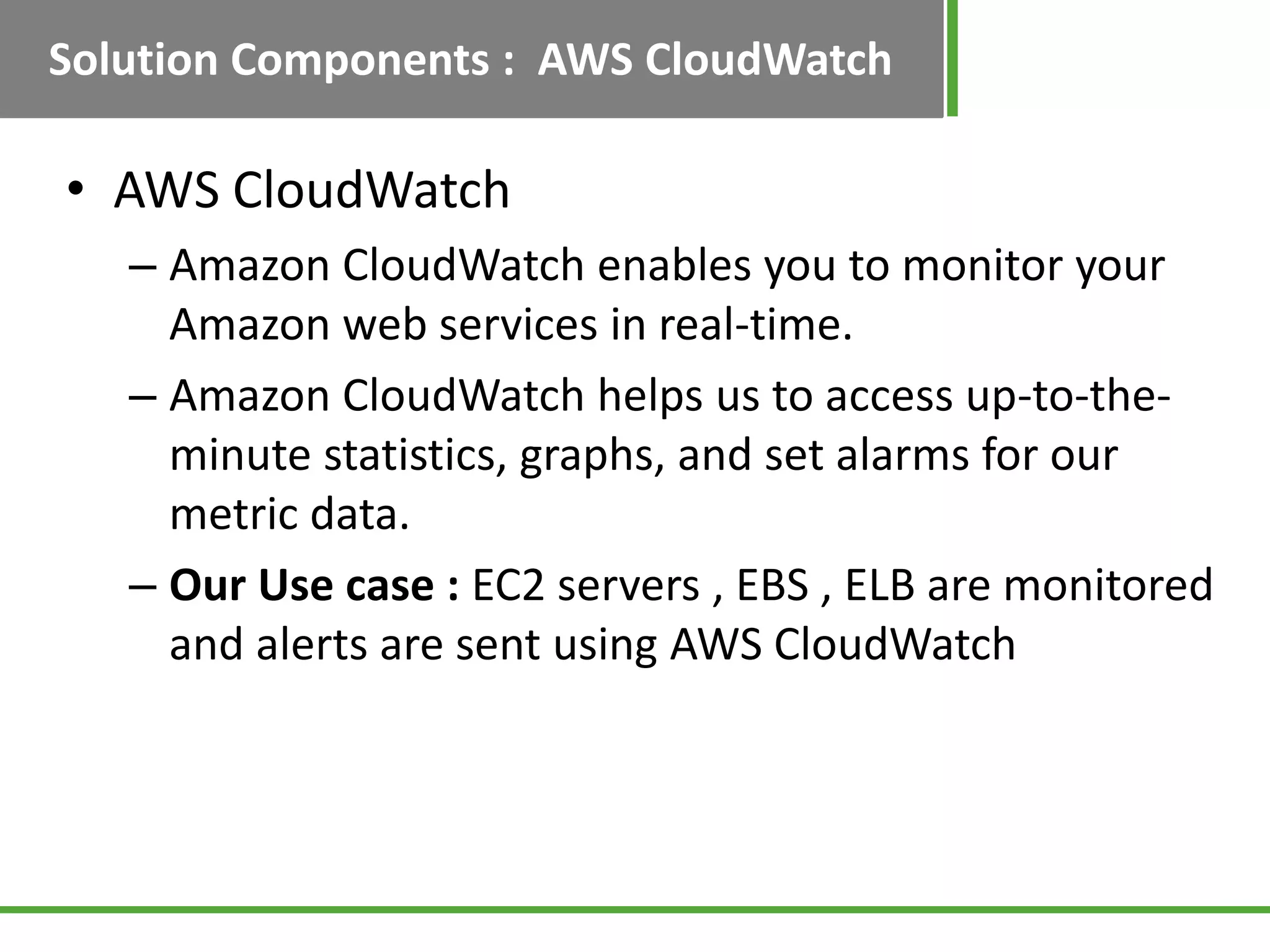Solution Components : AWS CloudWatch

• AWS CloudWatch
   – Amazon CloudWatch enables you to monitor your
     Amazon web services in real-time.
   – Amazon CloudWatch helps us to access up-to-the-
     minute statistics, graphs, and set alarms for our
     metric data.
   – Our Use case : EC2 servers , EBS , ELB are monitored
     and alerts are sent using AWS CloudWatch
 