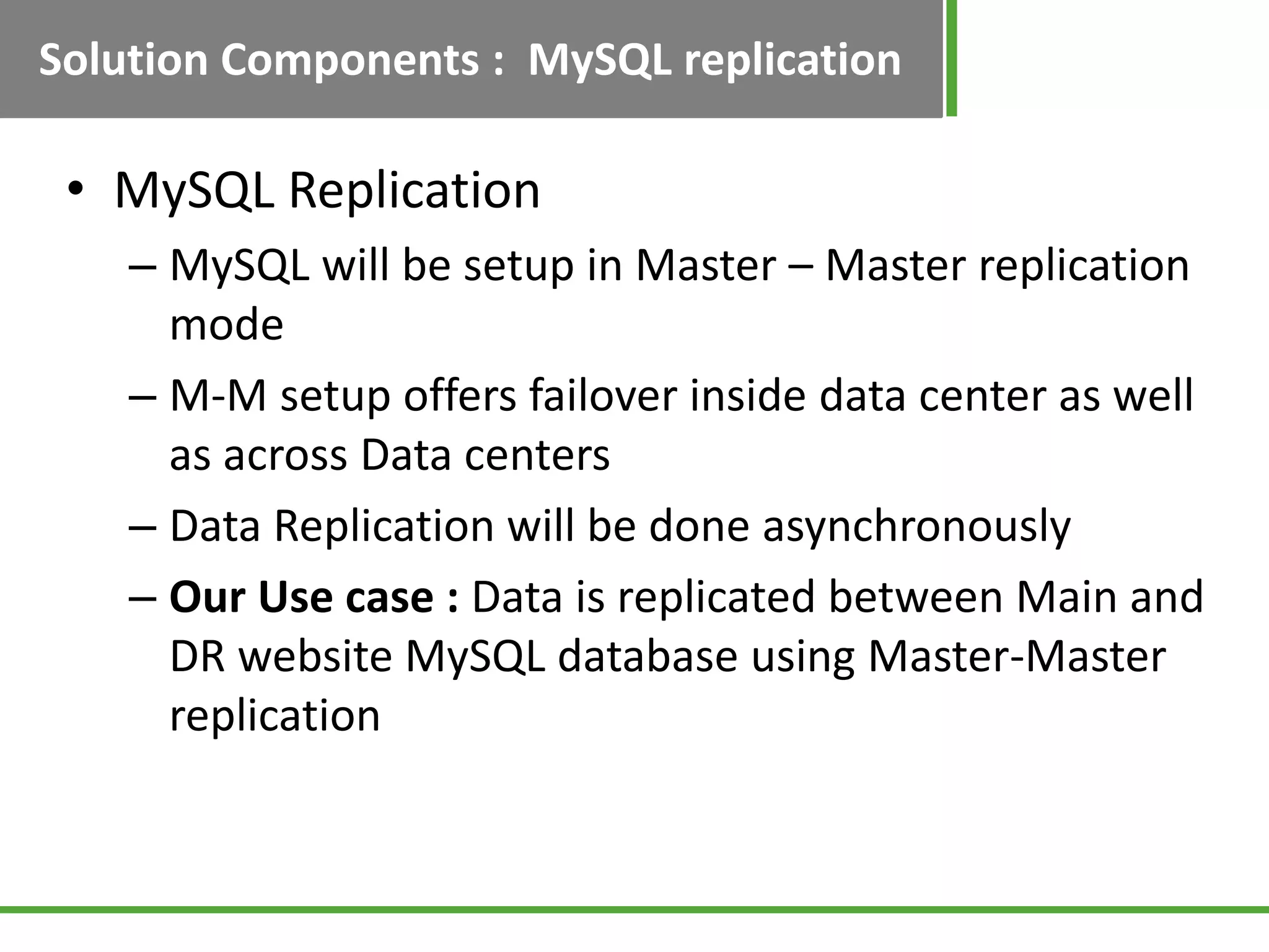 Solution Components : MySQL replication

 • MySQL Replication
    – MySQL will be setup in Master – Master replication
      mode
    – M-M setup offers failover inside data center as well
      as across Data centers
    – Data Replication will be done asynchronously
    – Our Use case : Data is replicated between Main and
      DR website MySQL database using Master-Master
      replication
 