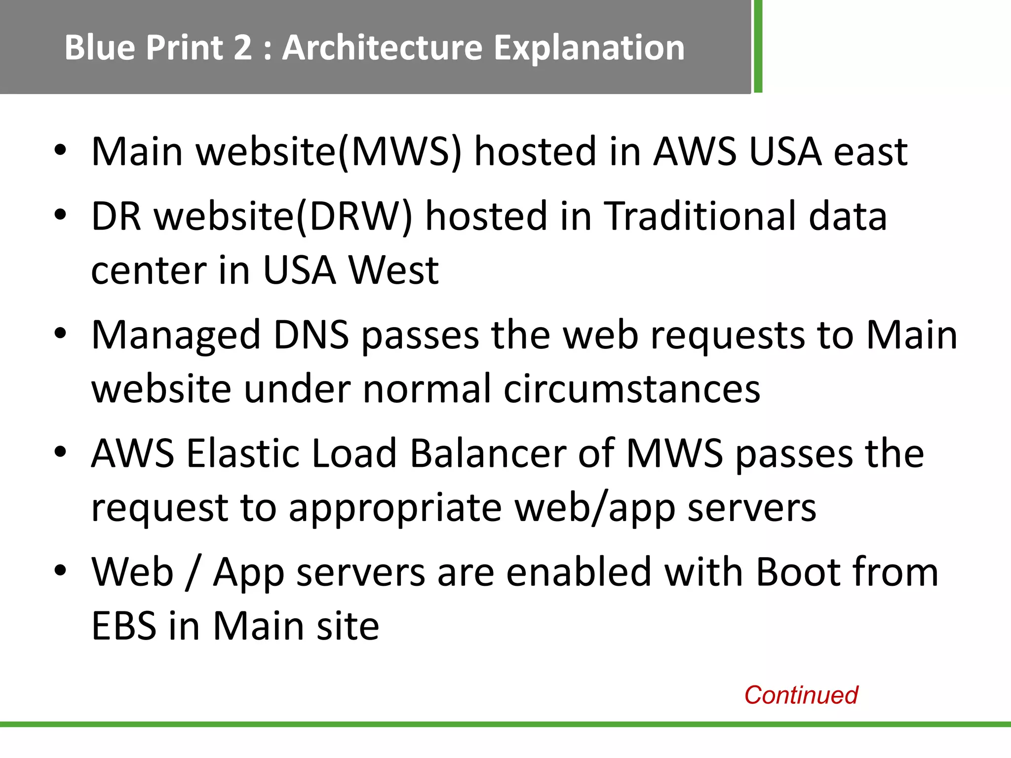 Blue Print 2 : Architecture Explanation

• Main website(MWS) hosted in AWS USA east
• DR website(DRW) hosted in Traditional data
  center in USA West
• Managed DNS passes the web requests to Main
  website under normal circumstances
• AWS Elastic Load Balancer of MWS passes the
  request to appropriate web/app servers
• Web / App servers are enabled with Boot from
  EBS in Main site
                                          Continued
 