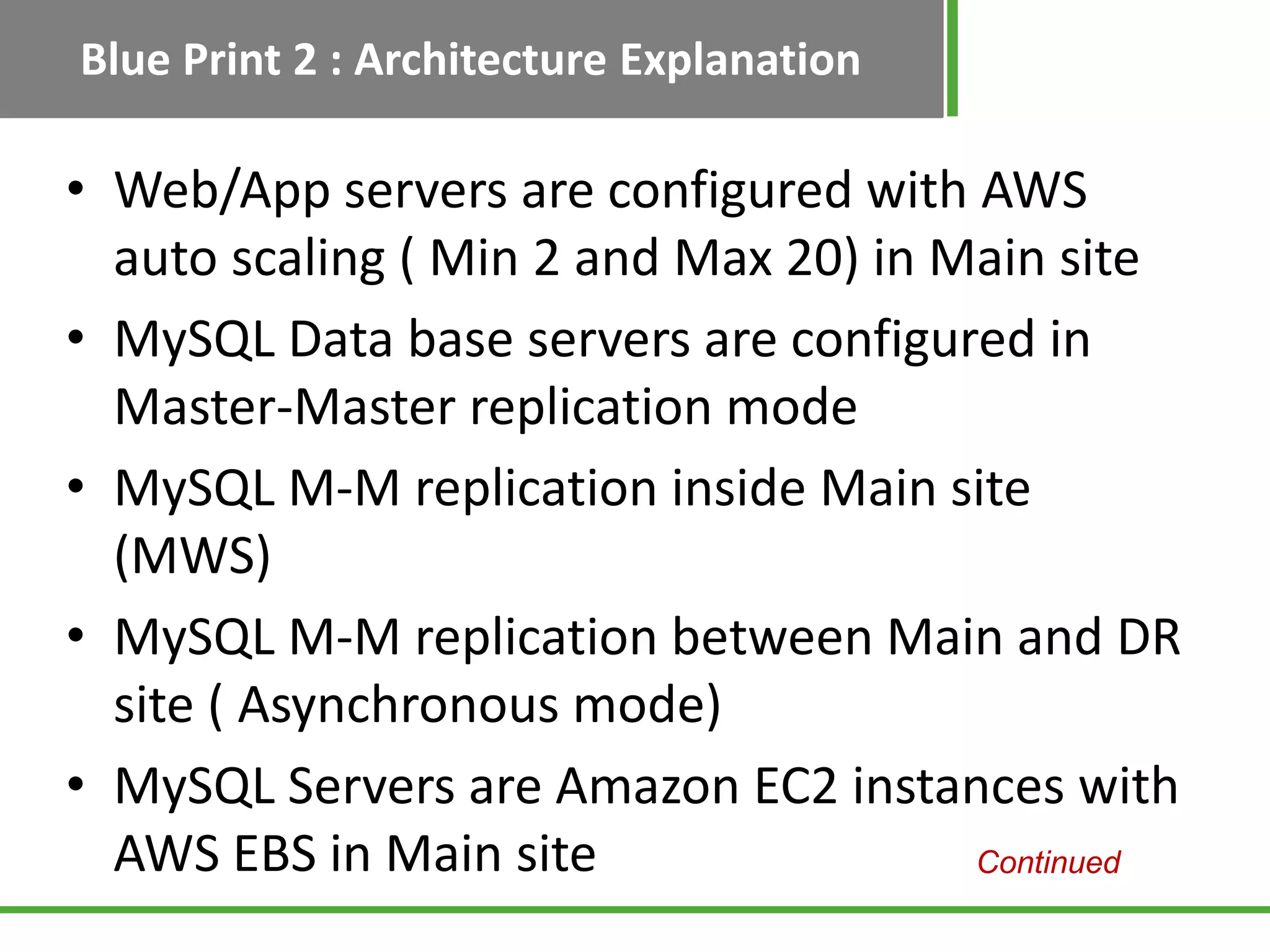 Blue Print 2 : Architecture Explanation

• Web/App servers are configured with AWS
  auto scaling ( Min 2 and Max 20) in Main site
• MySQL Data base servers are configured in
  Master-Master replication mode
• MySQL M-M replication inside Main site
  (MWS)
• MySQL M-M replication between Main and DR
  site ( Asynchronous mode)
• MySQL Servers are Amazon EC2 instances with
  AWS EBS in Main site                 Continued
 