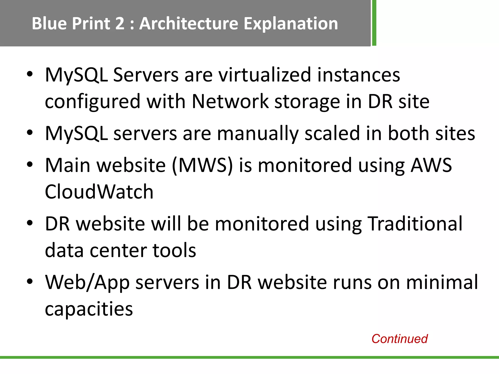 Blue Print 2 : Architecture Explanation

• MySQL Servers are virtualized instances
  configured with Network storage in DR site
• MySQL servers are manually scaled in both sites
• Main website (MWS) is monitored using AWS
  CloudWatch
• DR website will be monitored using Traditional
  data center tools
• Web/App servers in DR website runs on minimal
  capacities
                                          Continued
 