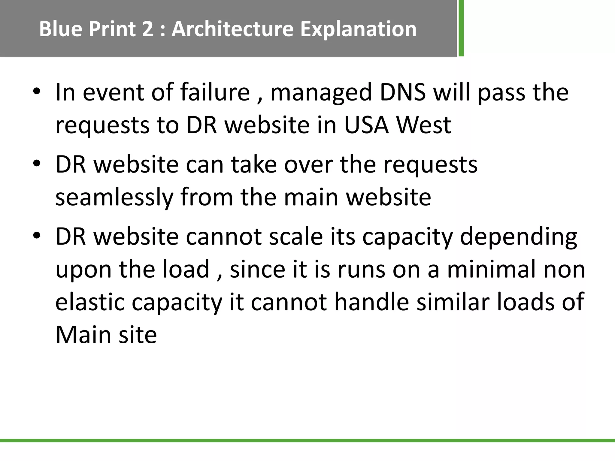 Blue Print 2 : Architecture Explanation

• In event of failure , managed DNS will pass the
  requests to DR website in USA West
• DR website can take over the requests
  seamlessly from the main website
• DR website cannot scale its capacity depending
  upon the load , since it is runs on a minimal non
  elastic capacity it cannot handle similar loads of
  Main site
 