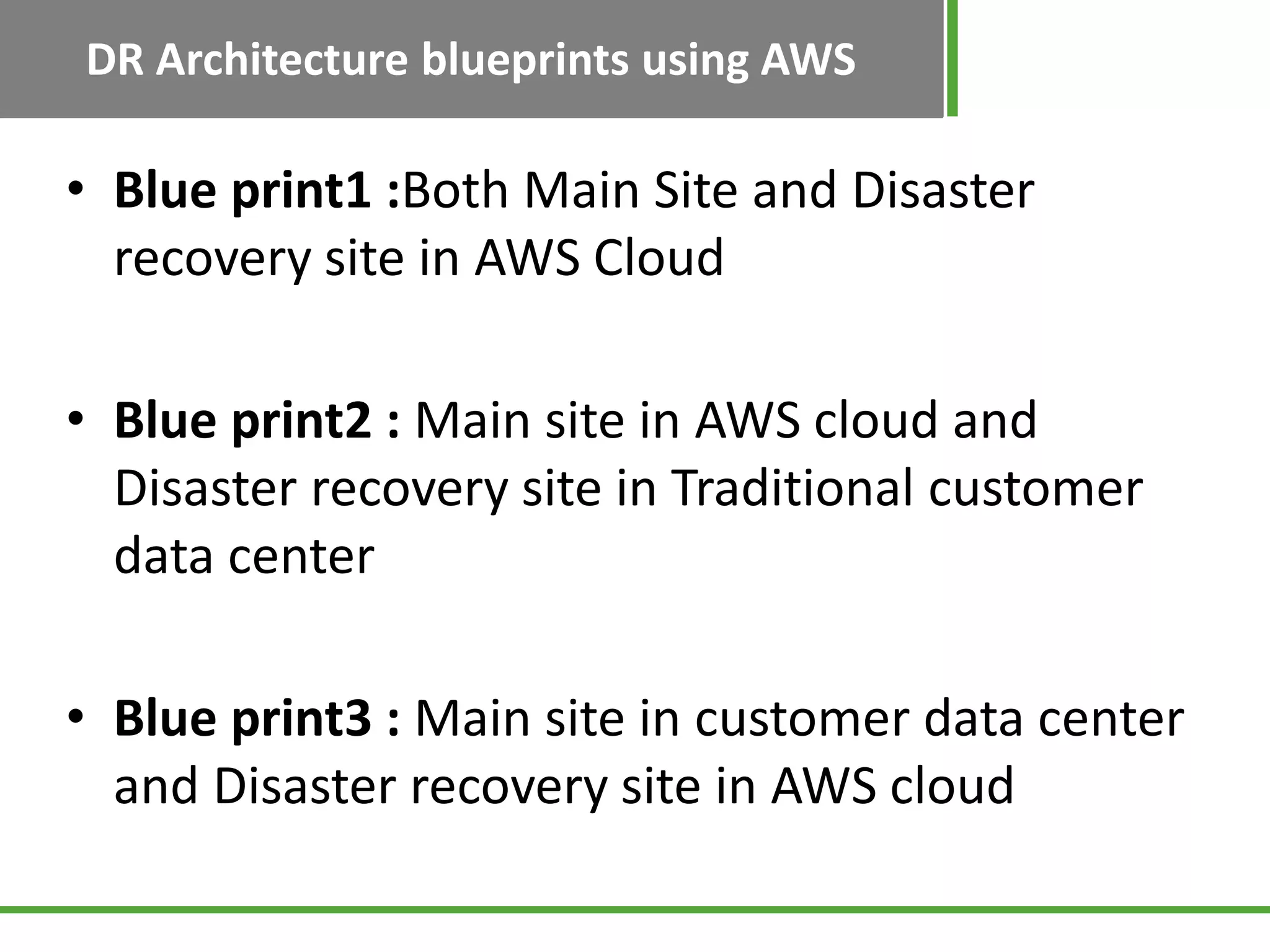 DR Architecture blueprints using AWS

• Blue print1 :Both Main Site and Disaster
  recovery site in AWS Cloud

• Blue print2 : Main site in AWS cloud and
  Disaster recovery site in Traditional customer
  data center

• Blue print3 : Main site in customer data center
  and Disaster recovery site in AWS cloud
 