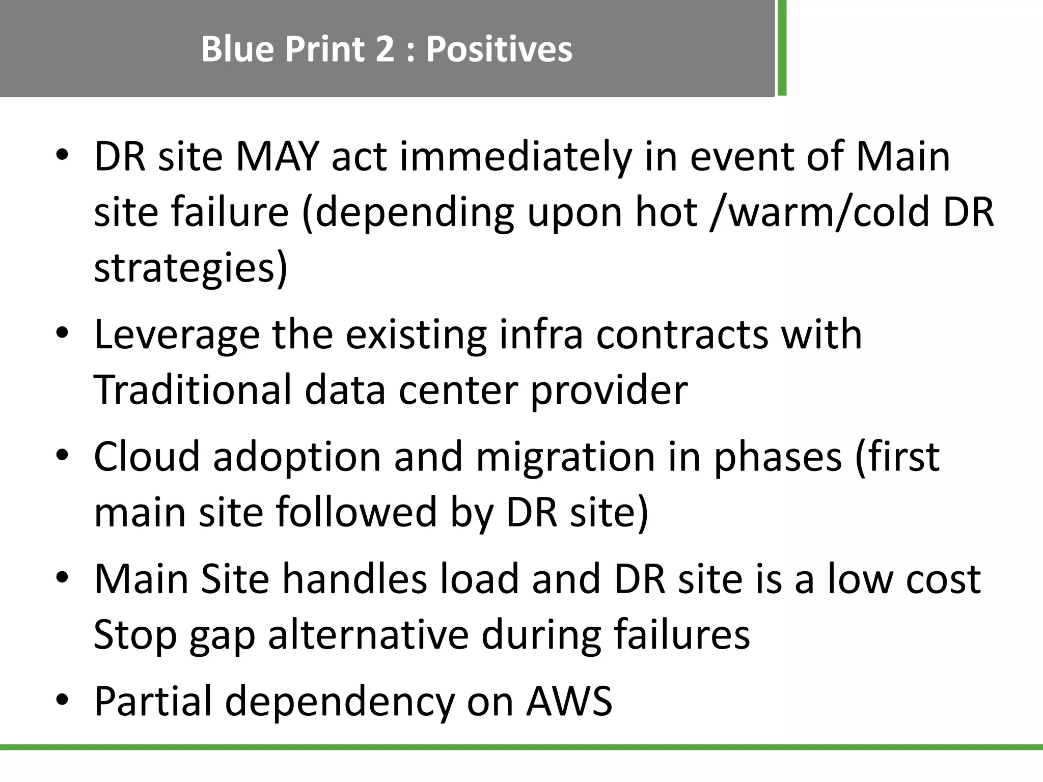 Blue Print 2 : Positives

• DR site MAY act immediately in event of Main
  site failure (depending upon hot /warm/cold DR
  strategies)
• Leverage the existing infra contracts with
  Traditional data center provider
• Cloud adoption and migration in phases (first
  main site followed by DR site)
• Main Site handles load and DR site is a low cost
  Stop gap alternative during failures
• Partial dependency on AWS
 
