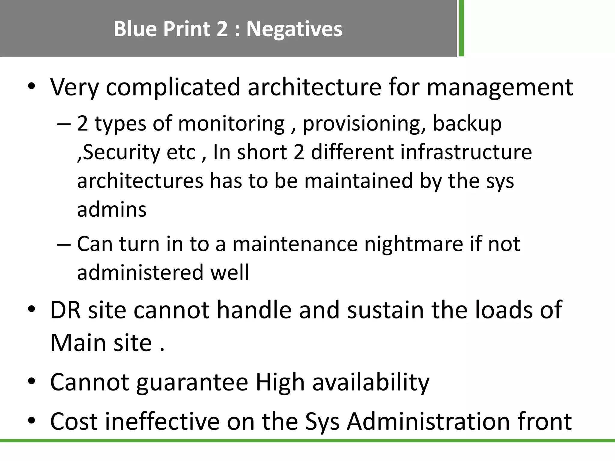 Blue Print 2 : Negatives

• Very complicated architecture for management
  – 2 types of monitoring , provisioning, backup
    ,Security etc , In short 2 different infrastructure
    architectures has to be maintained by the sys
    admins
  – Can turn in to a maintenance nightmare if not
    administered well
• DR site cannot handle and sustain the loads of
  Main site .
• Cannot guarantee High availability
• Cost ineffective on the Sys Administration front
 
