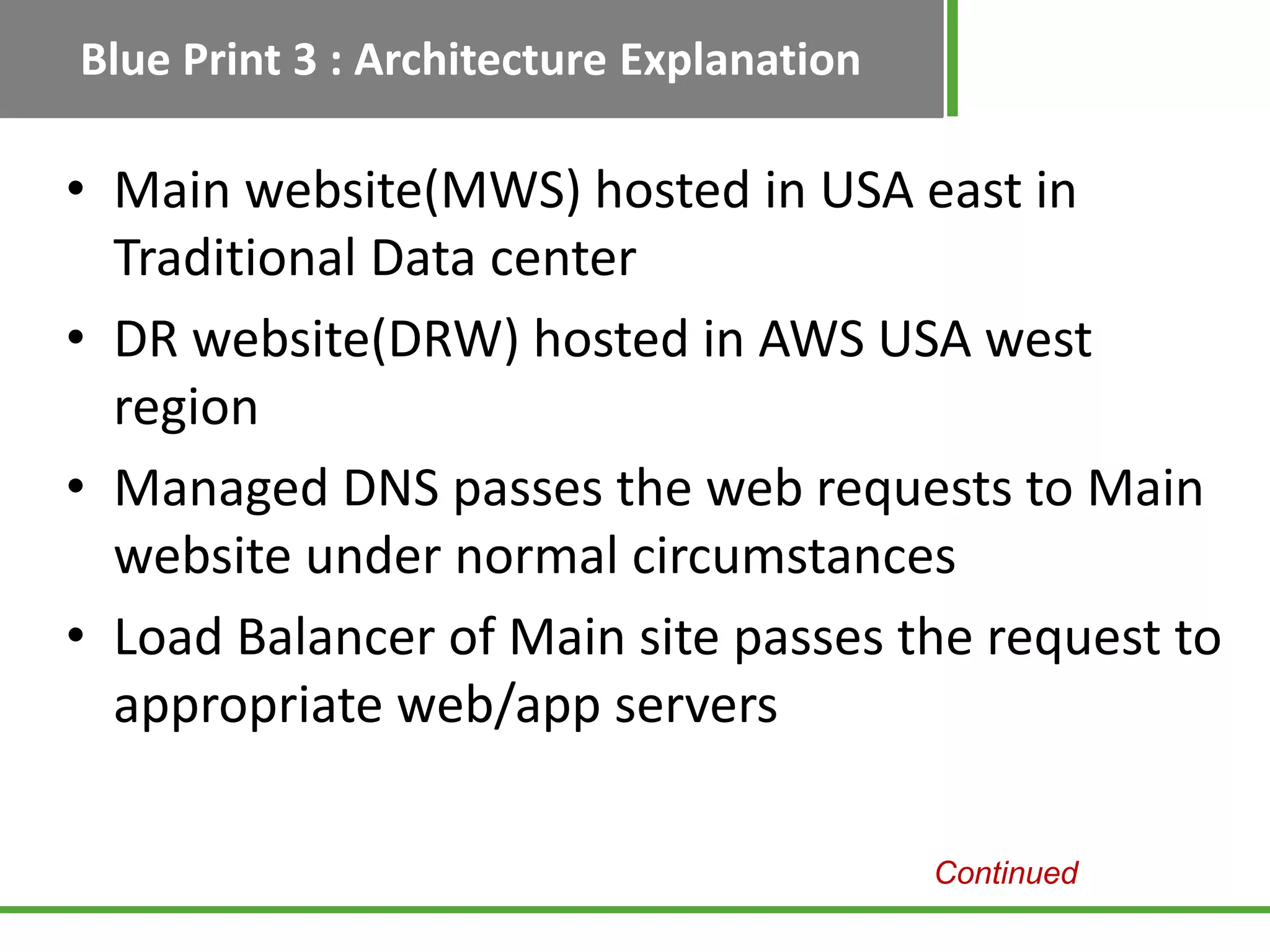 Blue Print 3 : Architecture Explanation

• Main website(MWS) hosted in USA east in
  Traditional Data center
• DR website(DRW) hosted in AWS USA west
  region
• Managed DNS passes the web requests to Main
  website under normal circumstances
• Load Balancer of Main site passes the request to
  appropriate web/app servers

                                          Continued
 