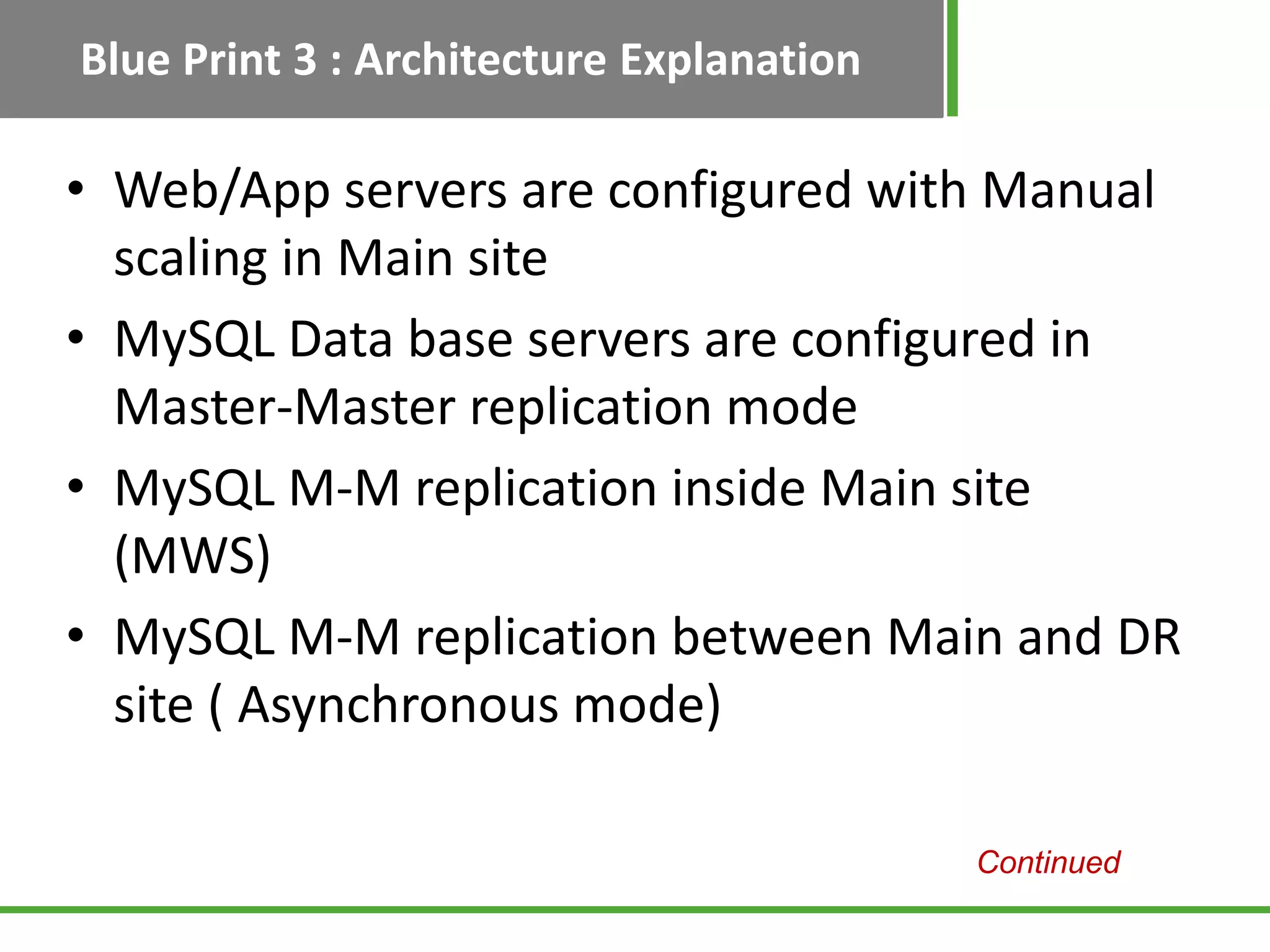 Blue Print 3 : Architecture Explanation

• Web/App servers are configured with Manual
  scaling in Main site
• MySQL Data base servers are configured in
  Master-Master replication mode
• MySQL M-M replication inside Main site
  (MWS)
• MySQL M-M replication between Main and DR
  site ( Asynchronous mode)

                                          Continued
 