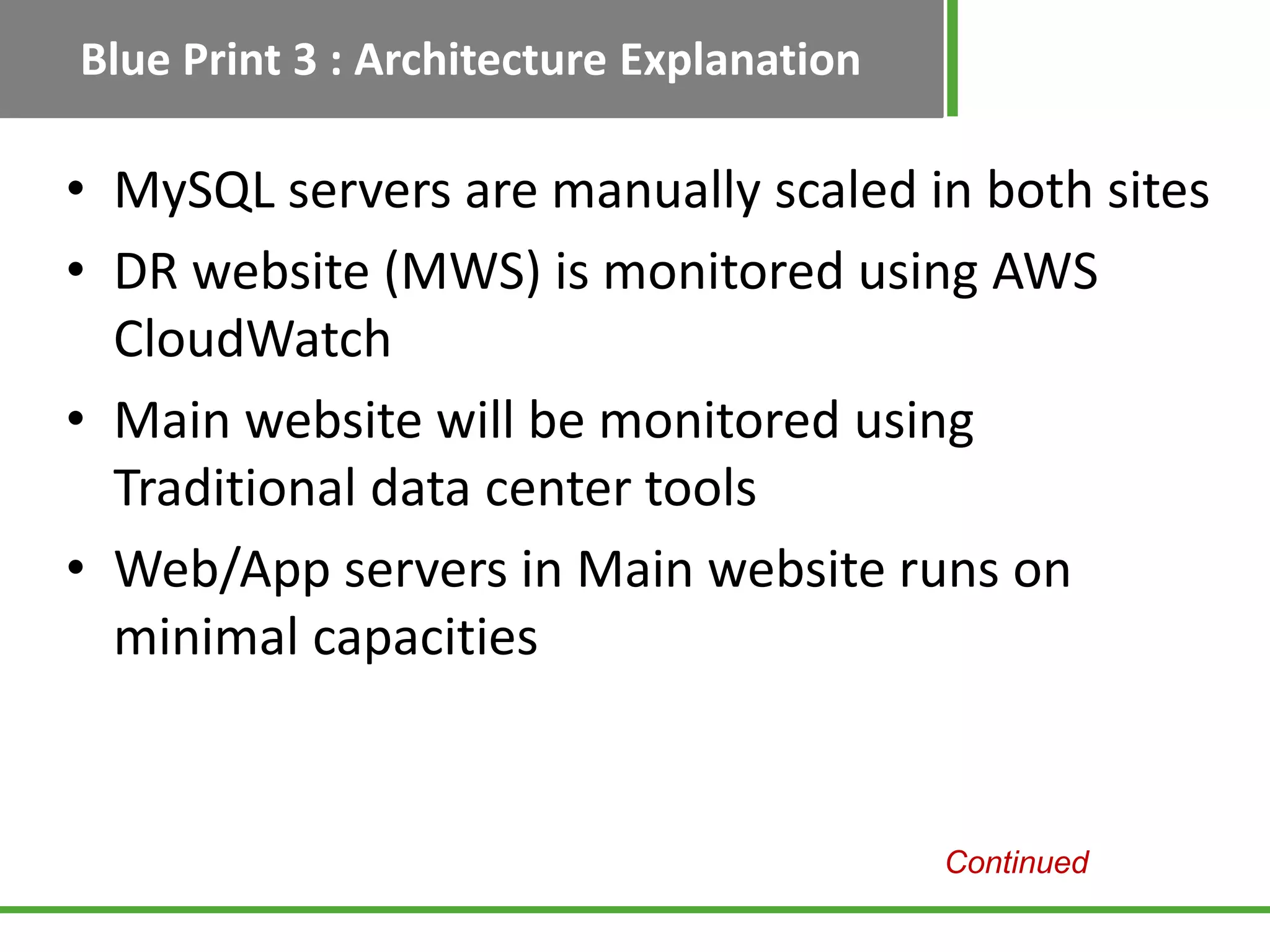 Blue Print 3 : Architecture Explanation

• MySQL servers are manually scaled in both sites
• DR website (MWS) is monitored using AWS
  CloudWatch
• Main website will be monitored using
  Traditional data center tools
• Web/App servers in Main website runs on
  minimal capacities


                                          Continued
 