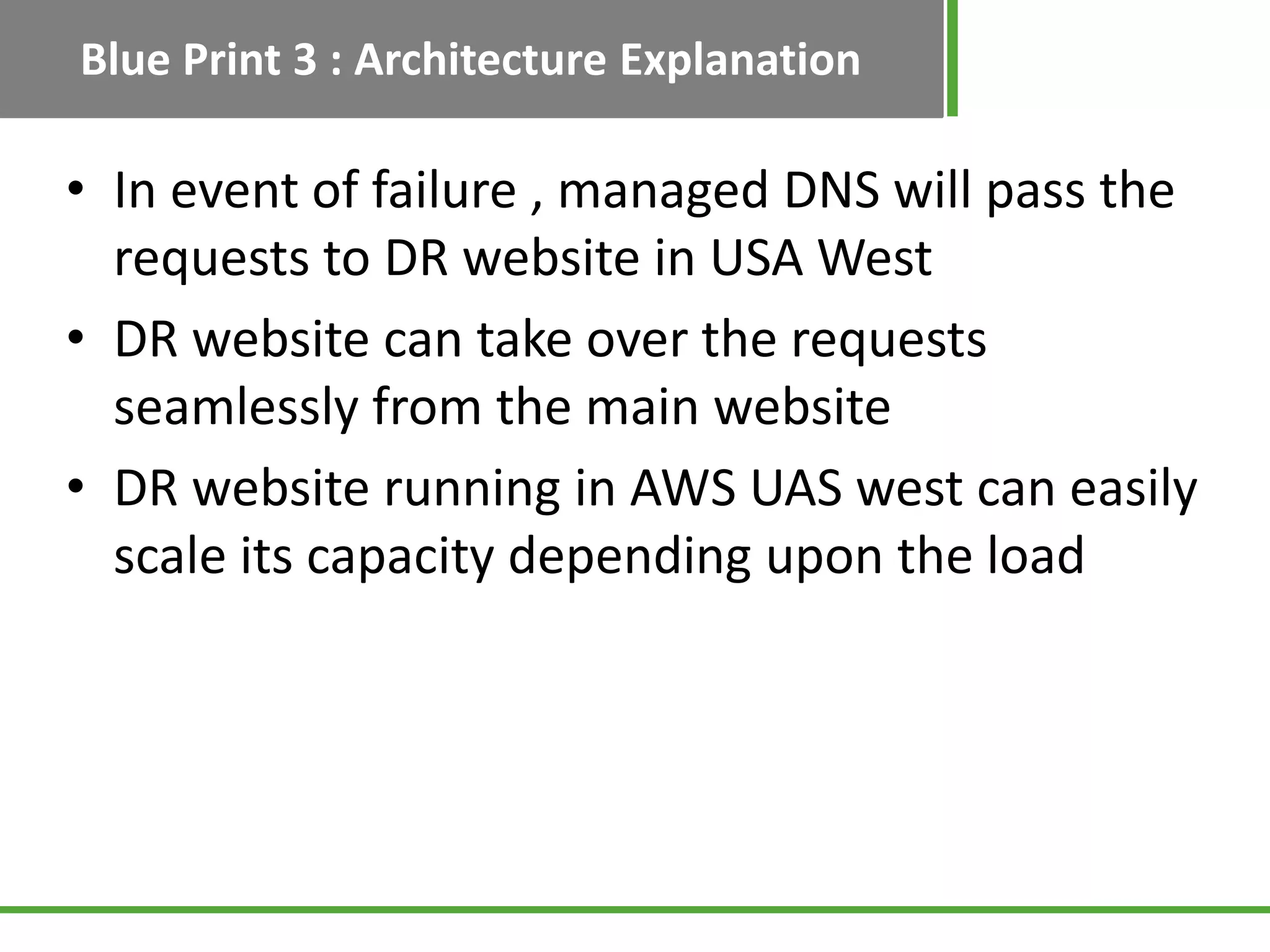 Blue Print 3 : Architecture Explanation

• In event of failure , managed DNS will pass the
  requests to DR website in USA West
• DR website can take over the requests
  seamlessly from the main website
• DR website running in AWS UAS west can easily
  scale its capacity depending upon the load
 