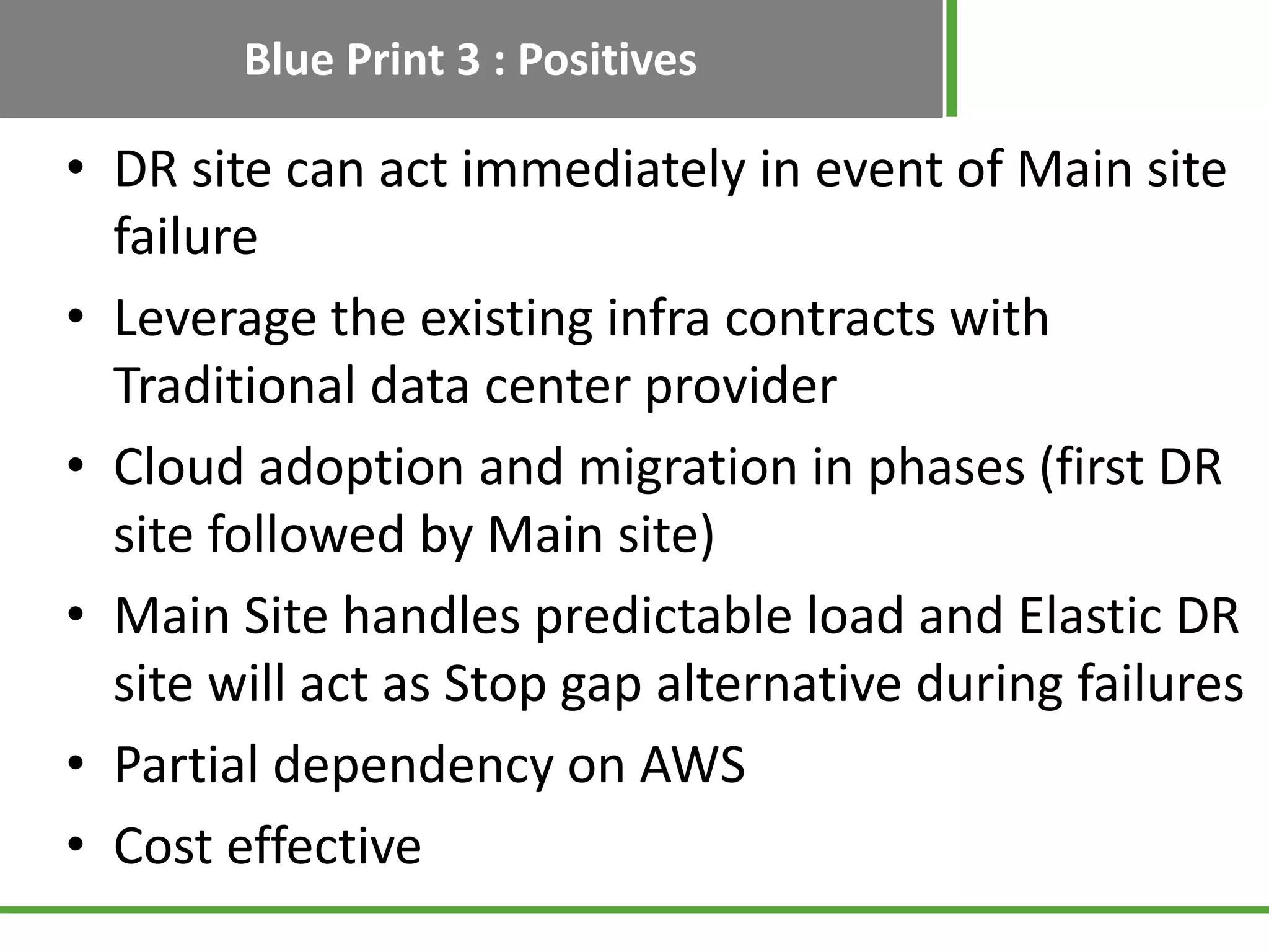 Blue Print 3 : Positives

• DR site can act immediately in event of Main site
  failure
• Leverage the existing infra contracts with
  Traditional data center provider
• Cloud adoption and migration in phases (first DR
  site followed by Main site)
• Main Site handles predictable load and Elastic DR
  site will act as Stop gap alternative during failures
• Partial dependency on AWS
• Cost effective
 