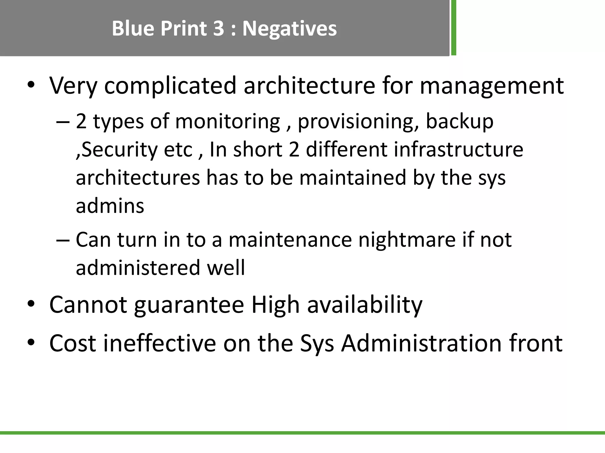 Blue Print 3 : Negatives

• Very complicated architecture for management
  – 2 types of monitoring , provisioning, backup
    ,Security etc , In short 2 different infrastructure
    architectures has to be maintained by the sys
    admins
  – Can turn in to a maintenance nightmare if not
    administered well
• Cannot guarantee High availability
• Cost ineffective on the Sys Administration front
 