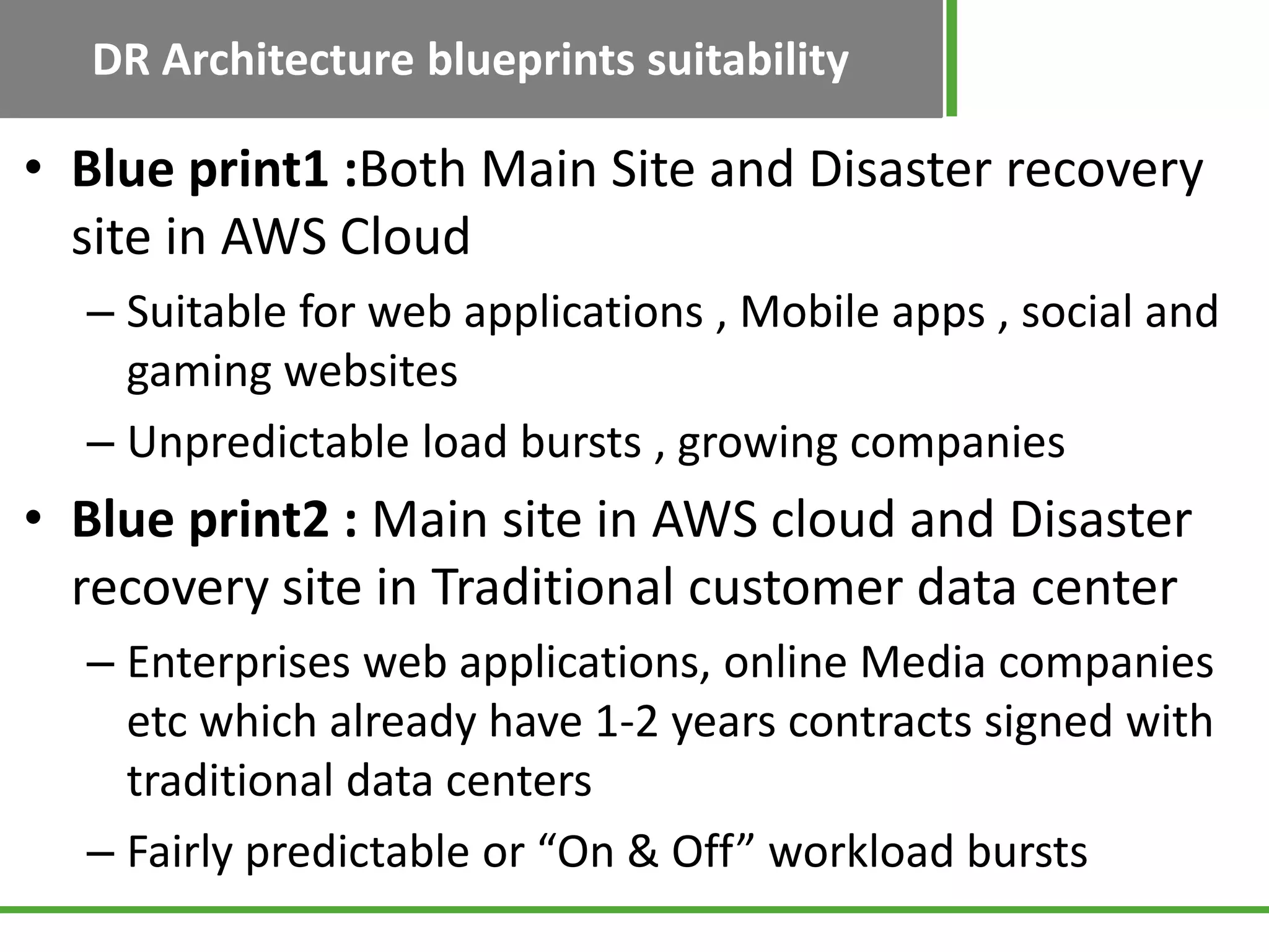 DR Architecture blueprints suitability

• Blue print1 :Both Main Site and Disaster recovery
  site in AWS Cloud
  – Suitable for web applications , Mobile apps , social and
    gaming websites
  – Unpredictable load bursts , growing companies
• Blue print2 : Main site in AWS cloud and Disaster
  recovery site in Traditional customer data center
  – Enterprises web applications, online Media companies
    etc which already have 1-2 years contracts signed with
    traditional data centers
  – Fairly predictable or “On & Off” workload bursts
 