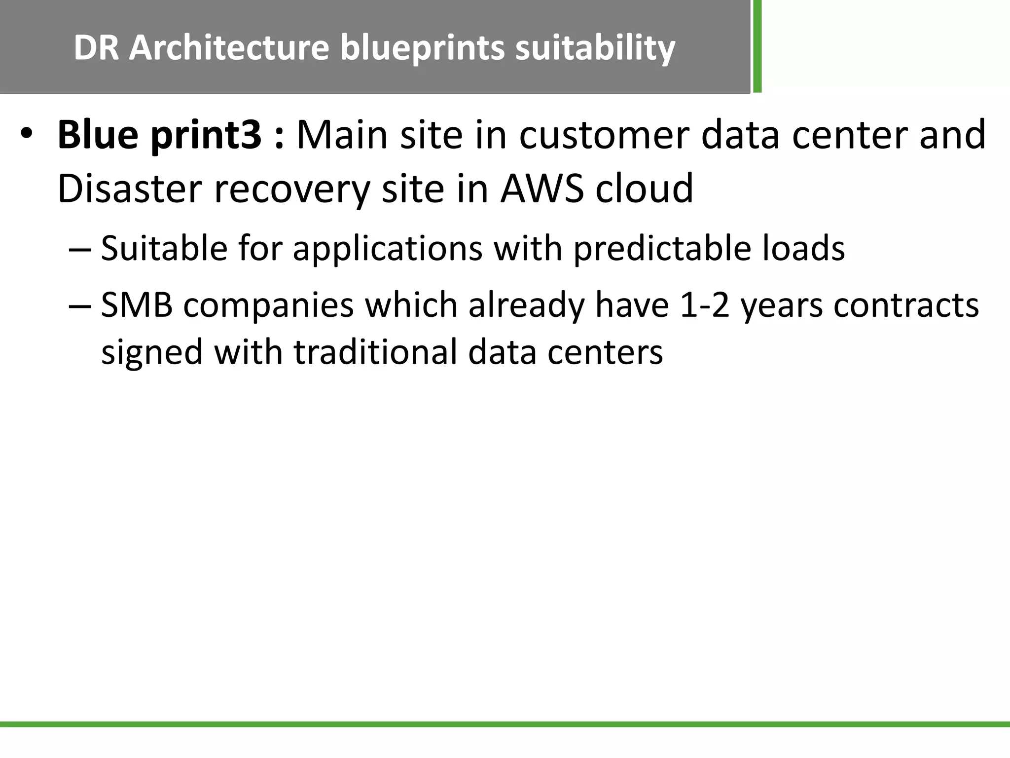 DR Architecture blueprints suitability

• Blue print3 : Main site in customer data center and
  Disaster recovery site in AWS cloud
  – Suitable for applications with predictable loads
  – SMB companies which already have 1-2 years contracts
    signed with traditional data centers
 