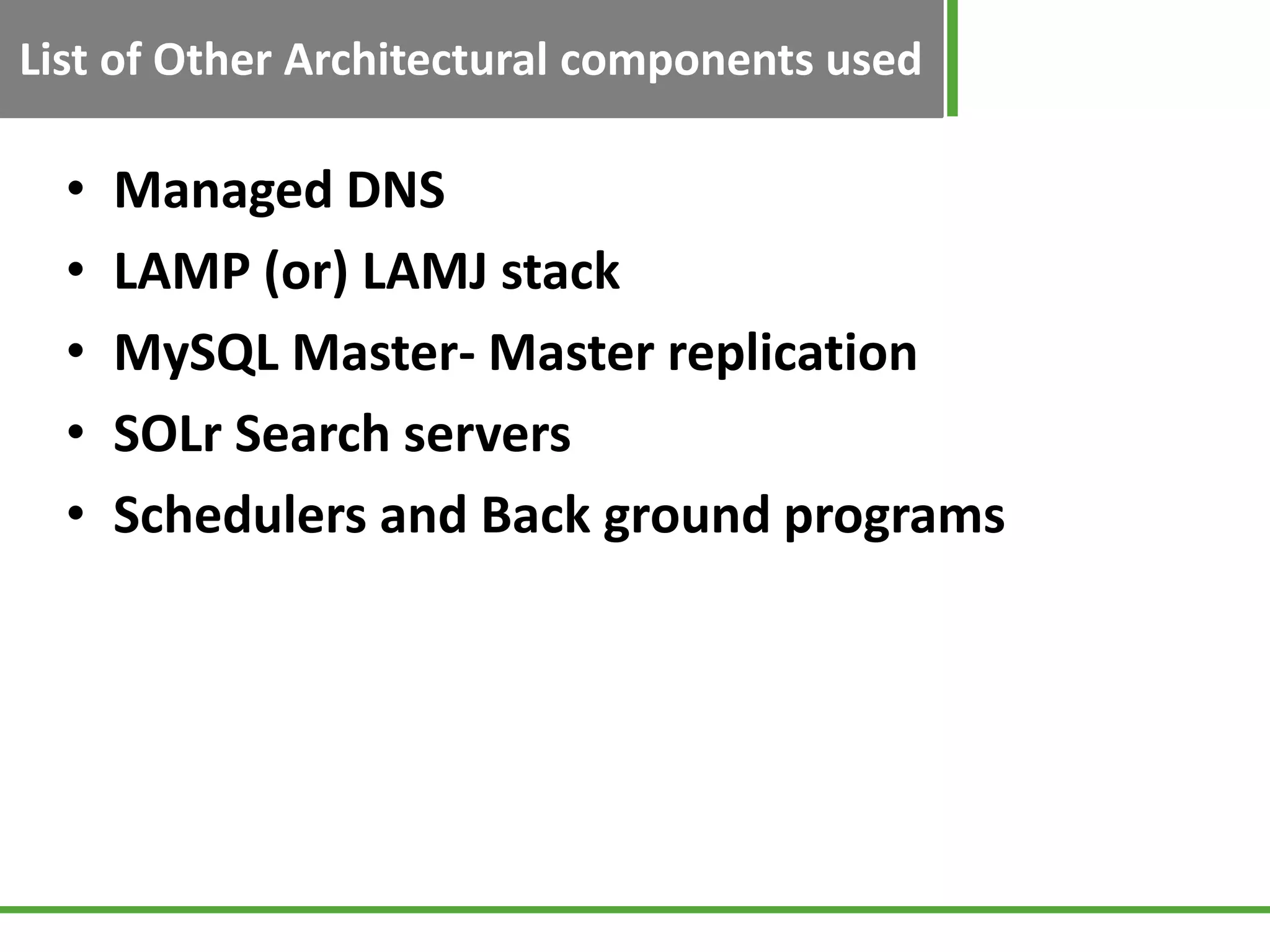 List of Other Architectural components used

  •   Managed DNS
  •   LAMP (or) LAMJ stack
  •   MySQL Master- Master replication
  •   SOLr Search servers
  •   Schedulers and Back ground programs
 